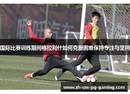 国际比赛训练期间格拉利什如何克服困难保持专注与坚持