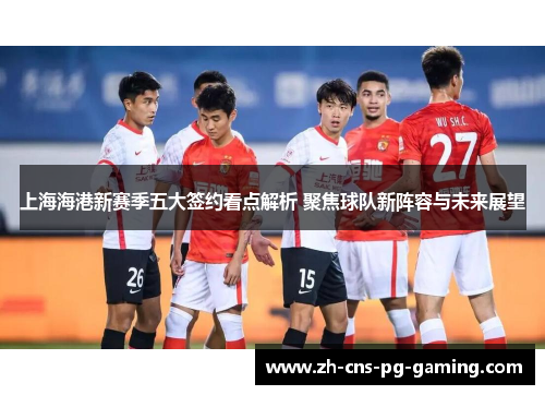 上海海港新赛季五大签约看点解析 聚焦球队新阵容与未来展望
