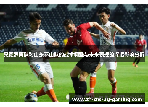 桑德罗离队对山东泰山队的战术调整与未来表现的深远影响分析