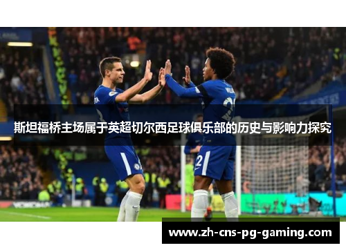 斯坦福桥主场属于英超切尔西足球俱乐部的历史与影响力探究