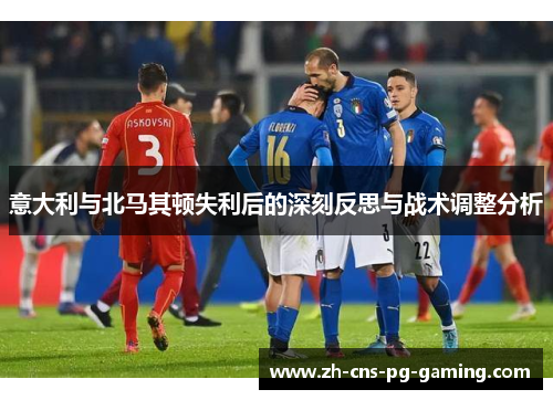 意大利与北马其顿失利后的深刻反思与战术调整分析