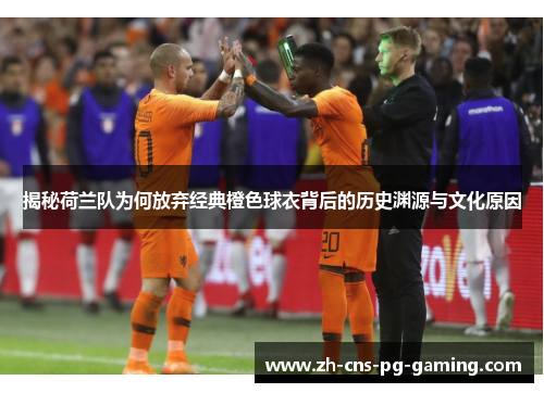 揭秘荷兰队为何放弃经典橙色球衣背后的历史渊源与文化原因