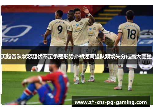 英超各队状态起伏不定争冠形势扑朔迷离强队频繁失分成最大变量 英超各队状态起伏不定争冠形势扑朔迷离强队频繁失分成最大变量