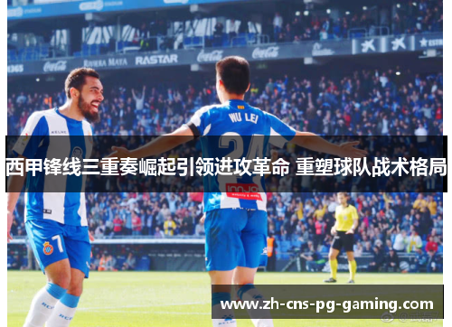 西甲锋线三重奏崛起引领进攻革命 重塑球队战术格局