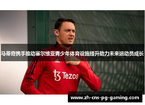 马蒂奇携手推动塞尔维亚青少年体育设施提升助力未来运动员成长 马蒂奇携手推动塞尔维亚青少年体育设施提升助力未来运动员成长