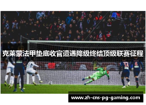 克莱蒙法甲垫底收官遭遇降级终结顶级联赛征程 克莱蒙法甲垫底收官遭遇降级终结顶级联赛征程